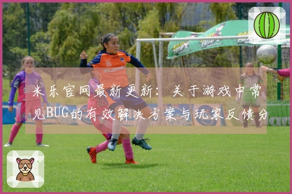 米乐官网最新更新：关于游戏中常见BUG的有效解决方案与玩家反馈分享
