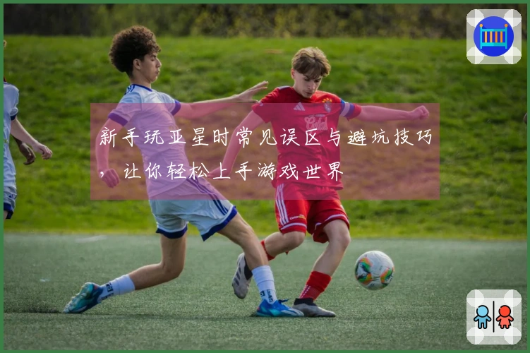 新手玩亚星时常见误区与避坑技巧，让你轻松上手游戏世界